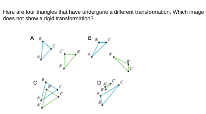 Here are four triangles that have undergone a different transformation. Which image
does not show a rigid transformation?
A B
