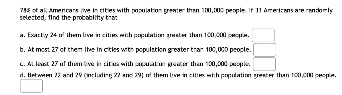 78% of all Americans live in cities with population greater than 100,000 people. If 33 Americans are randomly
selected, find the probability that
a. Exactly 24 of them live in cities with population greater than 100,000 people.
b. At most 27 of them live in cities with population greater than 100,000 people.
c. At least 27 of them live in cities with population greater than 100,000 people.
d. Between 22 and 29 (including 22 and 29) of them live in cities with population greater than 100,000 people.