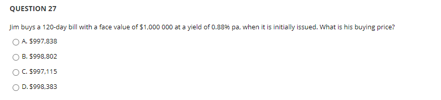 QUESTION 27
Jim buys a 120-day bill with a face value of $1,000 000 at a yield of 0.88% pa, when it is initially issued. What is his buying price?
A. $997,838
B. $998,802
C. $997,115
D. $998,383