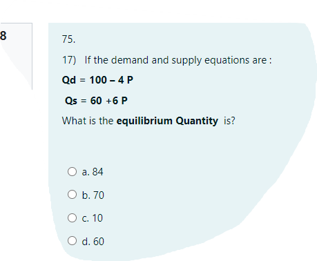 75.
17) If the demand and supply equations are :
Qd = 100 – 4 P
Qs = 60 +6 P
What is the equilibrium Quantity is?
O a. 84
O b. 70
O c. 10
d. 60
