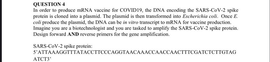 QUESTION 4
In order to produce mRNA vaccine for COVID19, the DNA encoding the SARS-CoV-2 spike
protein is cloned into a plasmid. The plasmid is then transformed into Escherichia coli. Once E.
coli produce the plasmid, the DNA can be in vitro transcript to mRNA for vaccine production.
Imagine you are a biotechnologist and you are tasked to amplify the SARS-CoV-2 spike protein.
Design forward AND reverse primers for the gene amplification.
SARS-CoV-2 spike protein:
5'ATTAAAGGTTTATACCTTСССAGGTAACАААССААССААСТТТСGATCТСТTGTAG
ATCT3'
