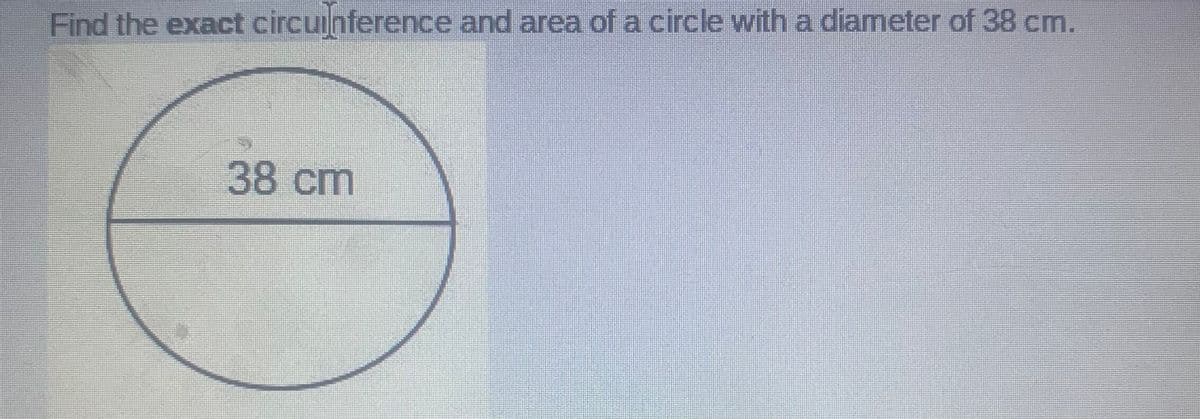 Find the exact circuinference and area of a circle with a diameter of 38 cm.
38cm
