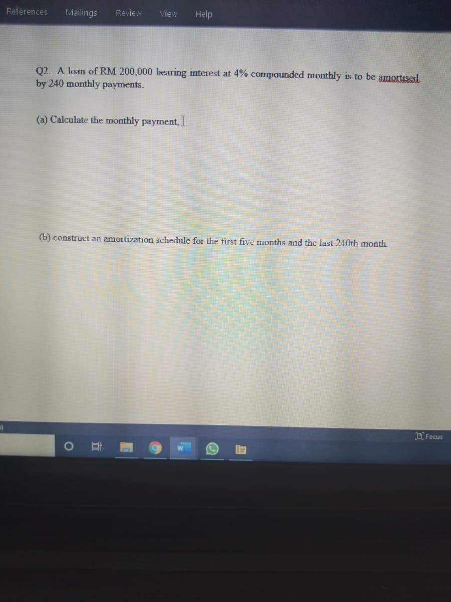 References
Mailings
Review
View
Help
Q2. A loan of RM 200,000 bearing interest at 4% compounded monthly is to be amortised
by 240 monthly payments.
(a) Calculate the monthly payment,
(b) construct an amortization schedule for the first five months and the last 240th month.
OFocus
