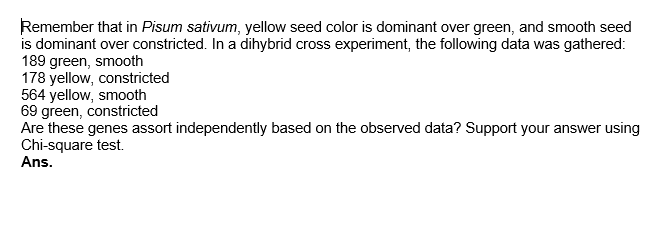 Remember that in Pisum sativum, yellow seed color is dominant over green, and smooth seed
is dominant over constricted. In a dihybrid cross experiment, the following data was gathered:
189 green, smooth
178 yellow, constricted
564 yellow, smooth
69 green, constricted
Are these genes assort independently based on the observed data? Support your answer using
Chi-square test.
Ans.
