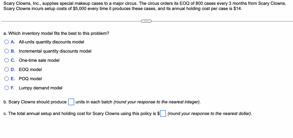 Scary Clowns, Inc., supplies special makeup cases to a major circus. The circus orders its EOQ of 800 cases every 3 months from Scary Clowns.
Scary Clowns incurs setup costs of $5,000 every time it produces these cases, and its annual holding cost per case is $14.
a. Which inventory model fits the best to this problem?
A. All-units quantity discounts model
B. Incremental quantity discounts model
C. One-time sale model
D. EOQ model
E. POQ model
F. Lumpy demand model
b. Scary Clowns should produce
units in each batch (round your response to the nearest integer).
c. The total annual setup and holding cost for Scary Clowns using this policy is $ (round your response to the nearest dollar).