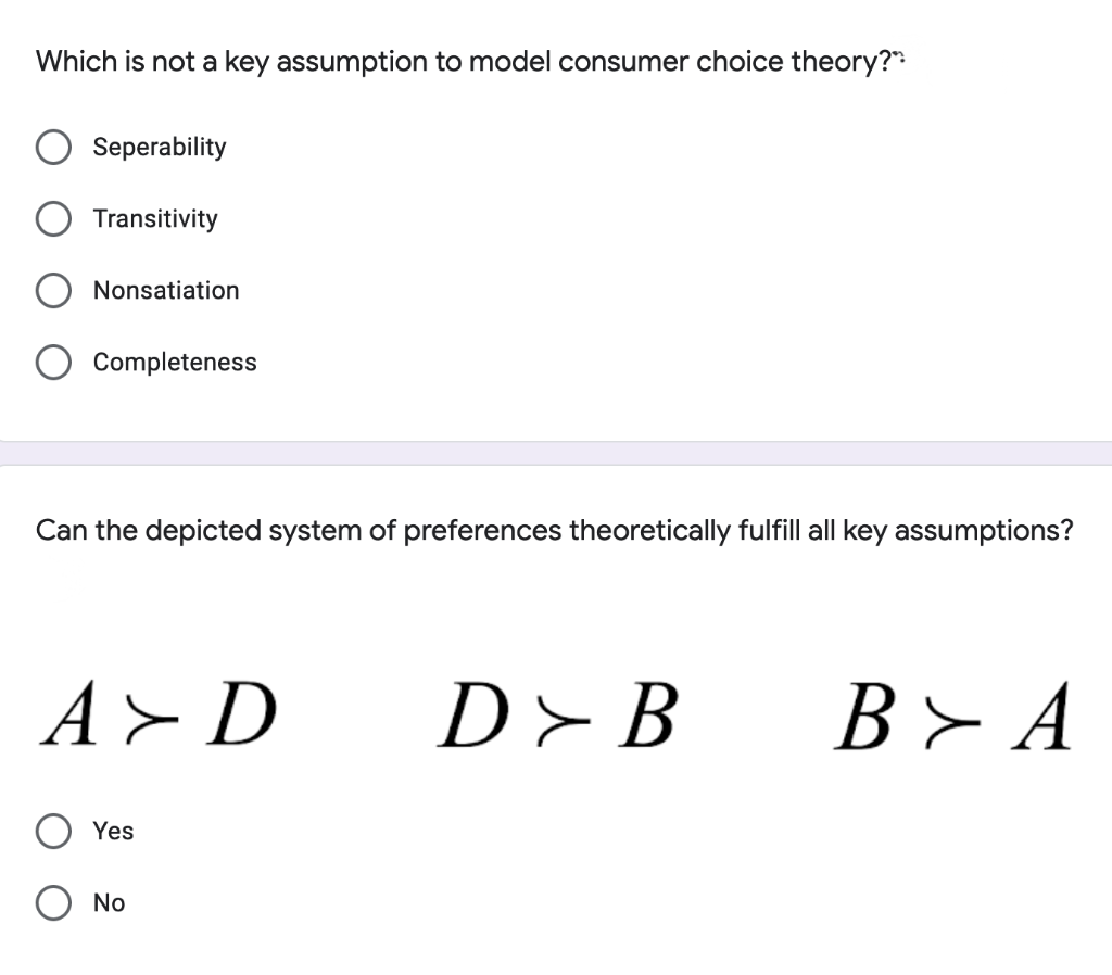 Which is not a key assumption to model consumer choice theory?"
Seperability
Transitivity
Nonsatiation
Completeness
Can the depicted system of preferences theoretically fulfill all key assumptions?
A> D
D>B
B> A
Yes
No
