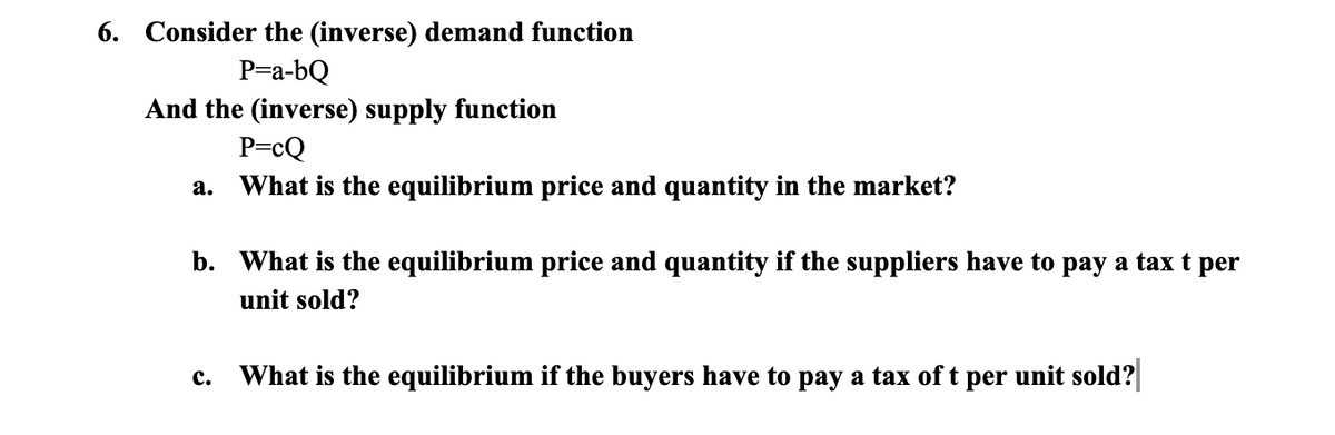 6. Consider the (inverse) demand function
P=a-bQ
And the (inverse) supply function
P=cQ
What is the equilibrium price and quantity in the market?
а.
b. What is the equilibrium price and quantity if the suppliers have to pay a tax t per
unit sold?
What is the equilibrium if the buyers have to pay a tax of t
unit sold?
с.
per
