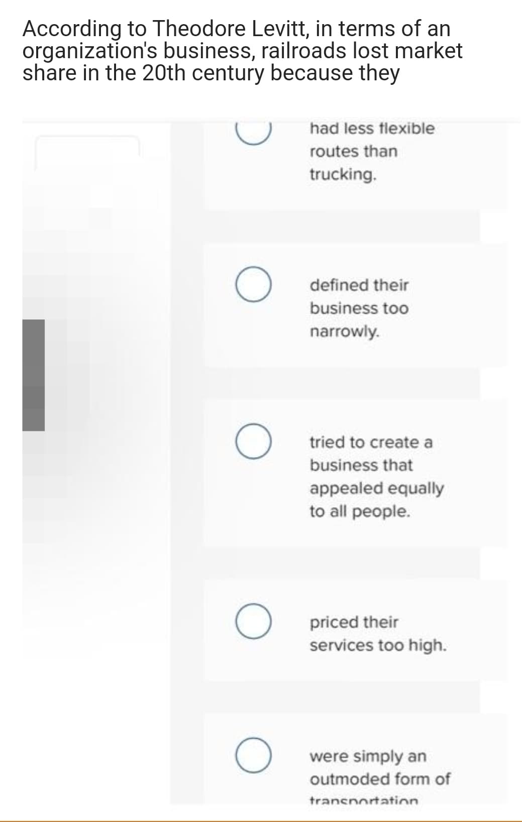 According to Theodore Levitt, in terms of an
organization's business, railroads lost market
share in the 20th century because they
had less flexible
routes than
trucking.
defined their
business too
narrowly.
tried to create a
business that
appealed equally
to all people.
priced their
services too high.
were simply an
outmoded form of
transnortatin
