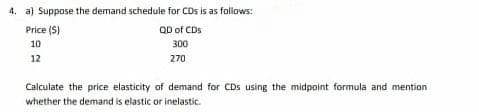 4. a) Suppose the demand schedule for CDs is as foliows:
Price (S)
QD of CDs
10
300
12
270
Calculate the price elasticity of demand for CDs using the midpoint formula and mention
whether the demand is elastic or inelastic.
