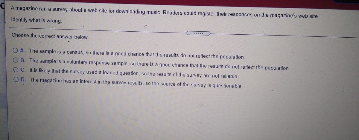 A magazine ran a survey about a web site for downloading music. Readers could register their responses on the magazine's web site.
Identify what is wrong.
楽 :
Choose the correct answer below.
O A. The sample is a census, so there is a good chance that the results do not reflect the population.
O B. The sample is a voluntary response sample, so there is a good chance that the results do not reflect the population.
O C. It is likely that the survey used a loaded question, so the results of the survey are not reliable.
O D. The magazine has an interest in the survey results, so the source of the survey is questionable.

