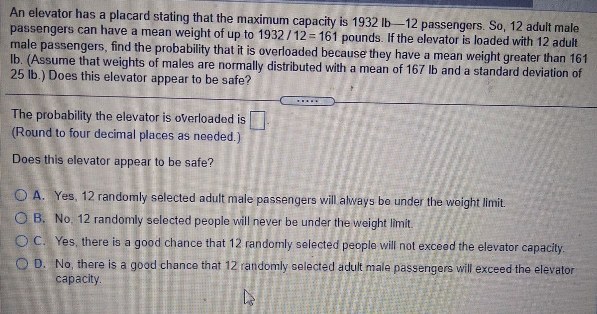 An elevator has a placard stating that the maximum capacity is 1932 Ib 12 passengers. So, 12 adult male
passengers can have a mean weight of up to 1932 /12 = 161 pounds. If the elevator is loaded with 12 adult
male passengers, find the probability that it is overloaded because they have a mean weight greater than 161
Ib. (Assume that weights of males are normally distributed with a mean of 167 lb and a standard deviation of
25 lb.) Does this elevator appear to be safe?
一集
一
The probability the elevator is overloaded is
(Round to four decimal places as needed.)
Does this elevator appear to be safe?
O A. Yes, 12 randomly selected adult male passengers will always be under the weight limit.
O B. No, 12 randomly selected people will never be under the weight limit.
O C. Yes, there is a good chance that 12 randomly selected people will not exceed the elevator capacity.
O D. No, there is a good chance that 12 randomly selected adult male passengers will exceed the elevator
сapacity.
