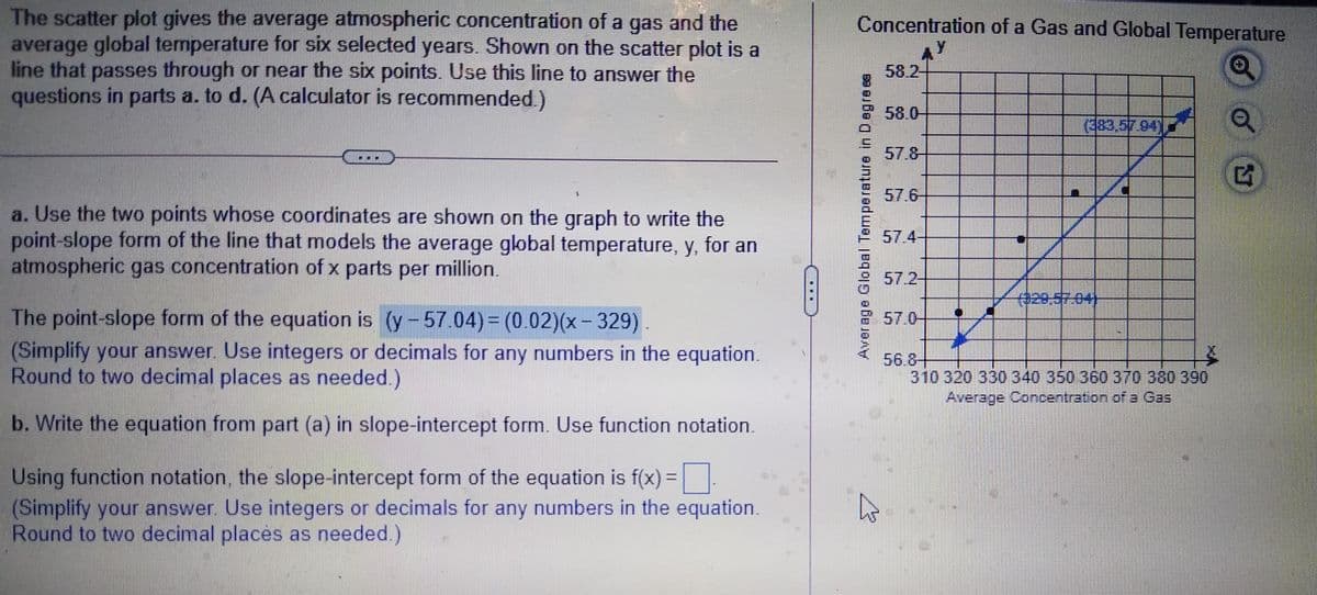 The scatter plot gives the average atmospheric concentration of a gas and the
average global temperature for six selected years. Shown on the scatter plot is a
line that passes through or near the six points. Use this line to answer the
questions in parts a. to d. (A calculator is recommended.)
Concentration of a Gas and Global Temperature
y.
58.2-
58.0-
(383,57.94
57.8
57.6-
a. Use the two points whose coordinates are shown on the graph to write the
point-slope form of the line that models the average global temperature, y, for an
atmospheric gas concentration of x parts per million.
57.4-
57.2-
029,57-04)
The point-slope form of the equation is (y-57.04)3 (0.02)(x-329).
(Simplify your answer Use integers or decimals for any numbers in the equation.
Round to two decimal places as needed.)
57.0-
56.8+
310 320 330 340 350 360 370 380 390
Average Concentration of a Gas
b. Write the equation from part (a) in slope-intercept form. Use function notation.
Using function notation, the slope-intercept form of the equation is f(x) =
(Simplify your answer. Use integers or decimals for any numbers in the equation.
Round to two decimal places as needed.)
%3D
Average Global Temperature in Degre es
