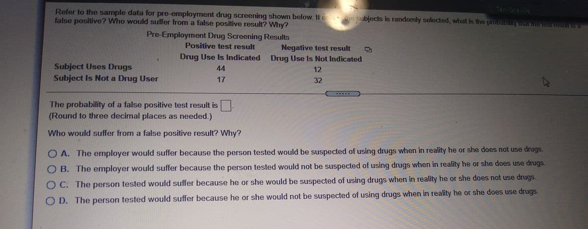 Teri Graville
Refer to the sample data for pre-employment drug screening shown below. If on e subjects is randomly selected, what is the probabinty that ihe test result is a
false positive? Who would suffer from a false positive result? Why?
Pre-Employment Drug Screening Results
Positive test result
Negative test result
Drug Use Is Not Indicated
Drug Use Is Indicated
Subject Uses Drugs
Subject Is Not a Drug User
44
12
17
32
The probability of a false positive test result is
(Round to three decimal places as needed.)
Who would suffer from a false positive result? Why?
O A. The employer would suffer because the person tested would be suspected of using drugs when in reality he or she does not use drugs.
O B. The employer would suffer because the person tested would not be suspected of using drugs when in reality he or she does use drugs.
O C. The person tested would suffer because he or she would be suspected of using drugs vwhen in reality he or she does not use drugs.
O D. The person tested would suffer because he or she would not be suspected of using drugs when in reality he or she does use drugs.
