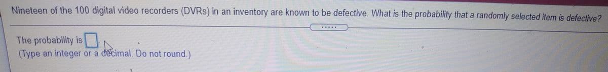 Nineteen of the 100 digital video recorders (DVRS) in an inventory are known to be defective. What is the probability that a randomly selected item is defective?
一一 業
The probability is
(Type an integer or a decimal. Do not round.)
