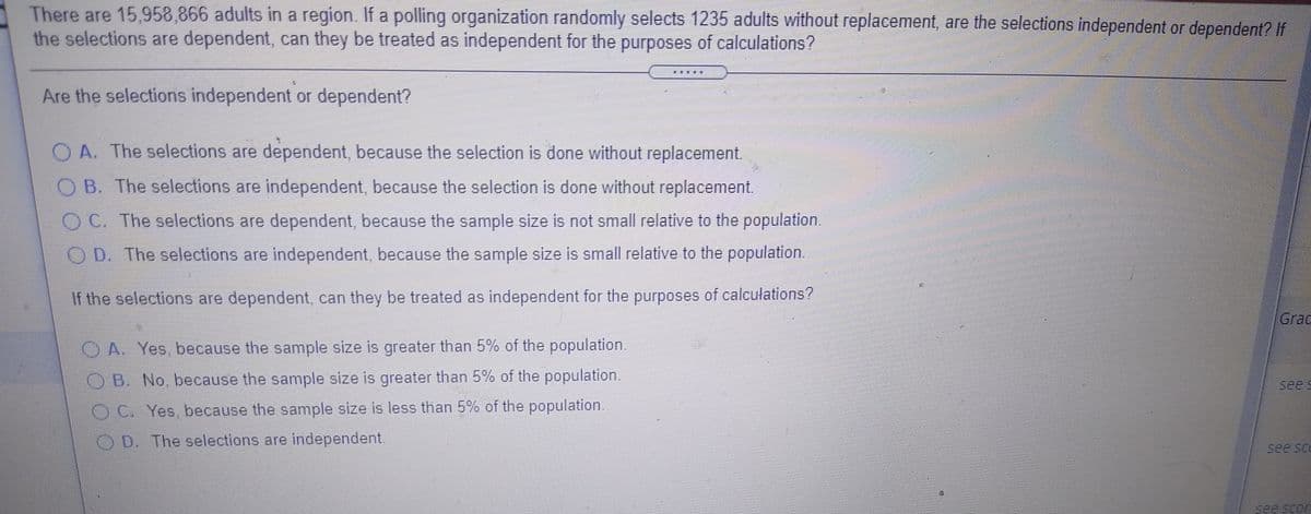 There are 15,958,866 adults in a region. If a polling organization randomly selects 1235 adults without replacement, are the selections independent or dependent? If
the selections are dependent, can they be treated as independent for the purposes of calculations?
Are the selections independent or dependent?
O A. The selections are dependent, because the selection is done without replacement.
O B. The selections are independent, because the selection is done without replacement.
OC. The selections are dependent, because the sample size is not small relative to the population.
O D. The selections are independent, because the sample size is small relative to the population.
If the selections are dependent, can they be treated as independent for the purposes of calculations?
Grac
O A. Yes, because the sample size is greater than 5% of the population.
OB. No, because the sample size is greater than 5% of the population.
sees
O.C. Yes, because the sample size is less than 5% of the population.
O D. The selections are independent.
see sco
see scor
