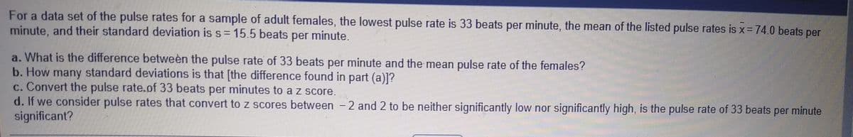 For a data set of the pulse rates for a sample of adult females, the lowest pulse rate is 33 beats per minute, the mean of the listed pulse rates is x= 74.0 beats per
minute, and their standard deviation is s= 15.5 beats per minute.
a. What is the difference between the pulse rate of 33 beats per minute and the mean pulse rate of the females?
b. How many standard deviations is that [the difference found in part (a)]?
c. Convert the pulse rate.of 33 beats per minutes to a z score.
d. If we consider pulse rates that convert to z scores between - 2 and 2 to be neither significantly low nor significantly high, is the pulse rate of 33 beats per minute
significant?
