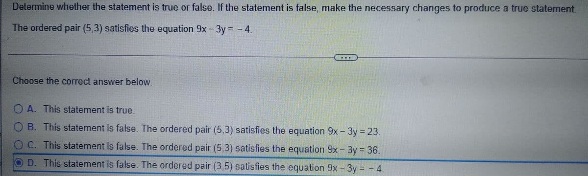 Determine whether the statement is true or false. If the statement is false, make the necessary changes to produce a true statement.
The ordered pair (5,3) satisfies the equation 9x- 3y = - 4.
Choose the correct answer below.
O A. This statement is true.
O B. This statement is false. The ordered pair (5,3) satisfies the equation 9x- 3y 23.
OC. This statement is false. The ordered pair (5,3) satisfles the equation 9x- 3y = 36.
%3D
D. This statement is false. The ordered pair (3,5) satisfies the equation 9x- 3y = - 4.
