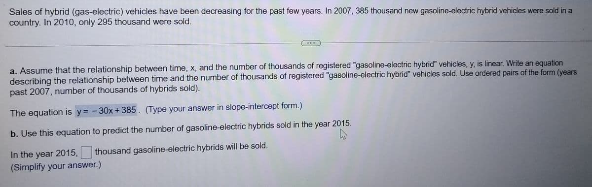 Sales of hybrid (gas-electric) vehicles have been decreasing for the past few years. In 2007, 385 thousand new gasoline-electric hybrid vehicles were sold in a
country. In 2010, only 295 thousand were sold.
a. Assume that the relationship between time, x, and the number of thousands of registered "gasoline-electric hybrid" vehicles, y, is linear. Write an equation
describing the relationship between time and the number of thousands of registered "gasoline-electric hybrid" vehicles sold. Use ordered pairs of the form (years
past 2007, number of thousands of hybrids sold).
The equation is y= - 30x+385. (Type your answer in slope-intercept form.)
b. Use this equation to predict the number of gasoline-electric hybrids sold in the year 2015.
In the year 2015,
(Simplify your answer.)
thousand gasoline-electric hybrids will be sold.

