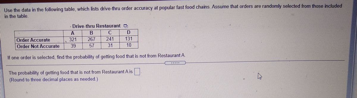 Use the data in the following table, which lists drive-thru order accuracy at popular fast food chains. Assume that orders are randomly selected from those included
in the table.
Drive-thru Restaurant
A
D
Order Accurate
321
267
241
131
Order Not Accurate
39
57
31
10
If one order is selected, find the probability of getting food that is not from Restaurant A.
The probability of getting food that is not from Restaurant A is
(Round to three decimal places as needed.)
