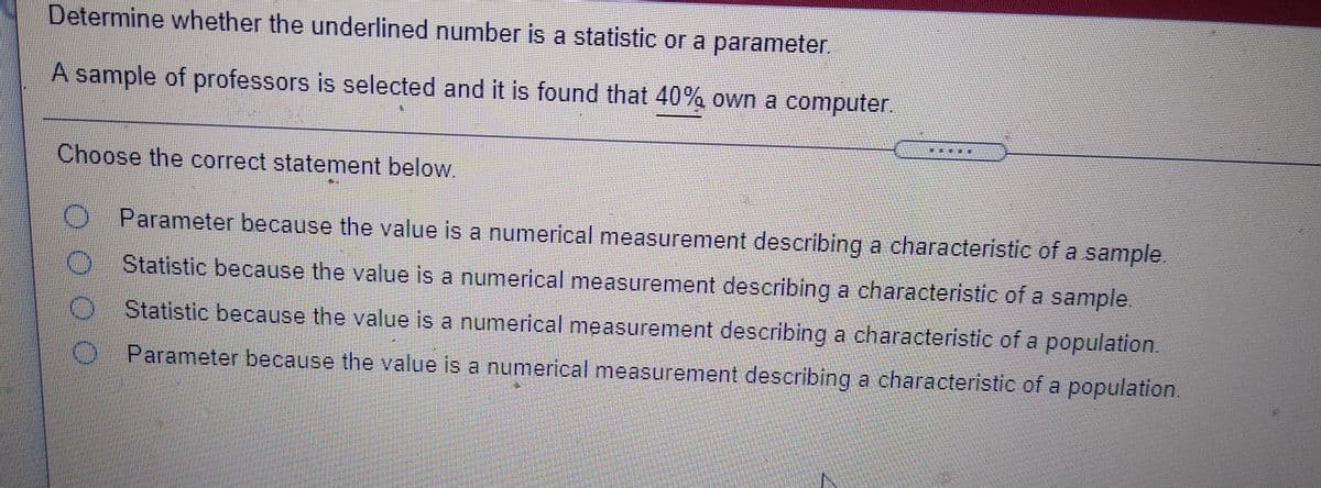 Determine whether the underlined number is a statistic or a parameter.
A sample of professors is selected and it is found that 40% own a computer.
班
Choose the correct statement below.
Parameter because the value is a numerical measurement describing a characteristic of a sample.
Statistic because the value is a numerical measurement describing a characteristic of a sample.
Statistic because the value is a numerical measurement describing a characteristic of a population.
Parameter because the value is a numerical measurement describing a characteristic of a population.
