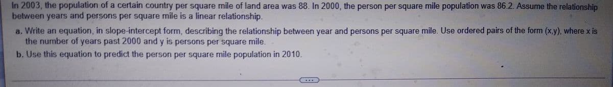 In 2003, the population of a certain country per square mile of land area was 88. In 2000, the person per square mile population was 86.2. Assume the relationship
between years and persons per square mile is a linear relationship.
a. Write an equation, in slope-intercept form, describing the relationship between year and persons per square mile. Use ordered pairs of the form (x.y), where x is
the number of years past 2000 and y is persons per square mile.
b. Use this equation to predict the person per square mile population in 2010.
