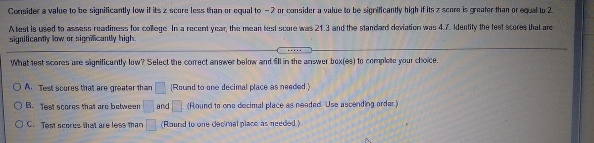 Consider a value to be significantly low if its z score less than or equal to - 2 or consider a value to be significantly high if its z score is greater than or equal to 2.
Atest is used to assess readiness for college. In a recent year, the mean test score was 21.3 and the standard deviation was 4.7. Identify the test scores that are
significantly low or significantly high.
What test scores are significantly low? Select the correct answer below and fill in the answer box(es) to complete your choice.
O A. Test scores that are greater than
(Round to one decimal place as needed.)
O B. Test scores that are between
and
(Round to one decimal place as needed. Use ascending order.)
OC Test scores that are less than
(Round to one decimal place as needed.)
