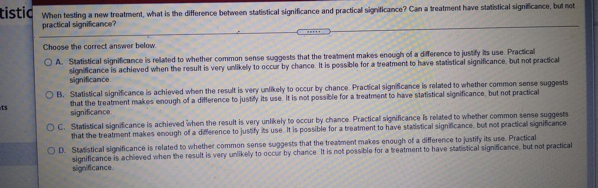LIstid when testing a new treatment, what is the difference between statistical significance and practical significance? Can a treatment have statistical significance, but not
tistic
practical significance?
Choose the correct answer below.
O A. Statistical significance is related to whether common sense suggests that the treatment makes enough of a difference to justify its use. Practical
significance is achieved when the result is very unlikely to occur by chance. It is possible for a treatment to have statistical significance, but not practical
significance.
B. Statistical significance is achieved when the result is very unlikely to occur by chance. Practical significance is related to whether common sense suggests
that the treatment makes enough of a difference to justify its use. It is not possible for a treatment to have statistical significance, but not practical
significance.
ts
O C. Statistical significance is achieved when the result is very unlikely to occur by chance. Practical significance is related to whether common sense suggests
that the treatment makes enough of a difference to justify its use. It is possible for a treatment to have statistical significance, but not practical significance.
O D. Statistical significance is related to whether common sense suggests that the treatment makes enough of a difference to justify its use. Practical
significance is achieved when the result is very unlikely to occur by chance. It is not possible for a treatment to have statistical significance, but not practical
significance.
