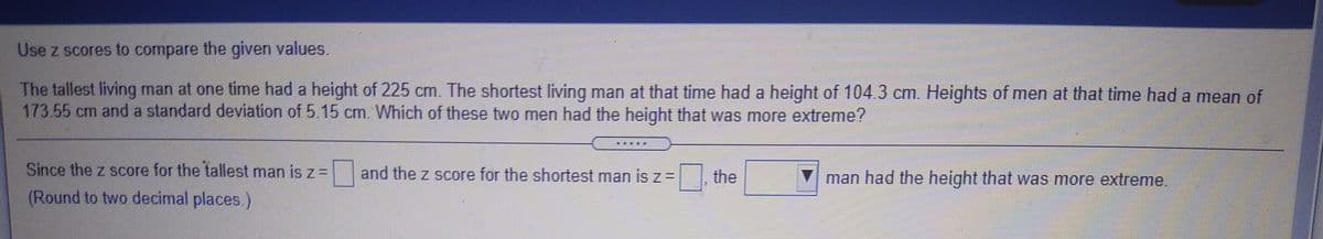 Use z scores to compare the given values.
The tallest living man at one time had a height of 225 cm. The shortest living man at that time had a height of 104.3 cm. Heights of men at that time had a mean of
173.55 cm and a standard deviation of 5.15 cm. Which of these two men had the height that was more extreme?
Since the z score for the tallest man is z= and the z score for the shortest man is z=
the
V man had the height that was more extreme.
(Round to two decimal places.)
