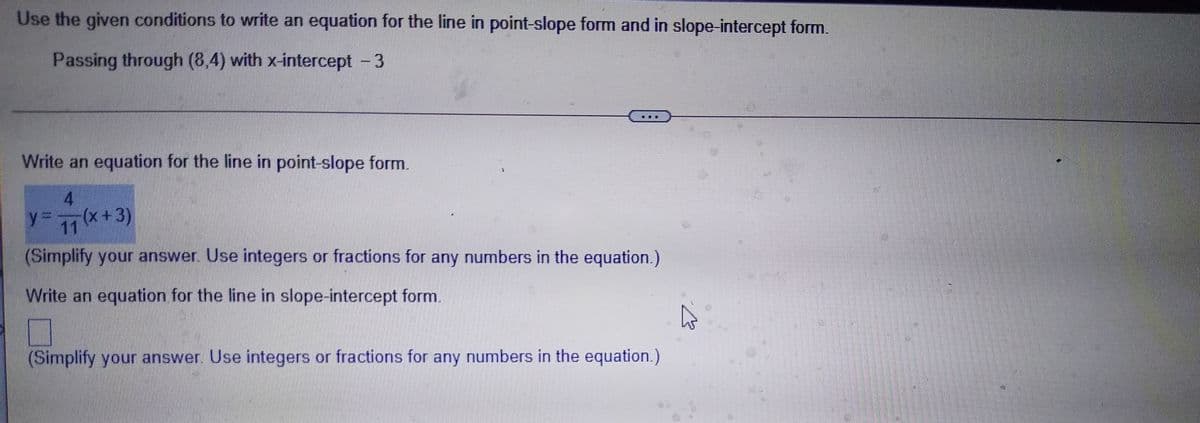 Use the given conditions to write an equation for the line in point-slope form and in slope-intercept form.
Passing through (8,4) with x-intercept - 3
Write an equation for the line in point-slope form.
4
11 (x+3)
(Simplify your answer. Use integers or fractions for any numbers in the equation.)
y3D
Write an equation for the line in slope-intercept form.
(Simplify your answer. Use integers or fractions for any numbers in the equation.)
