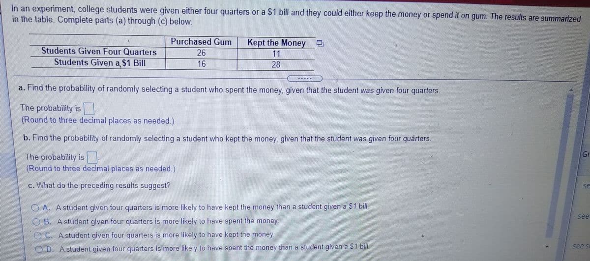 In an experiment, college students were given either four quarters or a $1 bill and they could either keep the money or spend it on gum. The results are summarized
in the table. Complete parts (a) through (c) below.
Purchased Gum
Kept the Money
Students Given Four Quarters
Students Given a $1 Bill
26
11
16
28
a. Find the probability of randomly selecting a student who spent the money, given that the student was given four quarters.
The probability is
(Round to three decimal places as needed.)
b. Find the probability of randomly selecting a student who kept the money given that the student was given four quárters.
Gr
The probability is
(Round to three decimal places as needed.)
c. What do the preceding results suggest?
se
OA. Astudent given four quarters is more likely to have kept the money than a student given a $1 bill.
see
OB. Astudent given four quarters is more likely to have spent the money.
KDC. Astudent given four quarters is more likely to have kept the money.
see se
O D. A student given four quarters is more likely to have spent the money than a student given a $1 bil.
