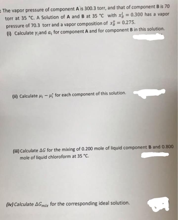 = The vapor pressure of component A is 300.3 torr, and that of component B is 70
torr at 35 °C. A Solution of A and B at 35 °C with x = 0.300 has a vapor
%3D
pressure of 70.3 torr and a vapor composition of x 0.275.
(i) Calculate Yand a for component A and for component B in this solution.
(ii) Calculate u - pi for each component of this solution.
(iii) Calculate AG for the mixing of 0.200 mole of liquid component B and 0.800
mole of liquid chloroform at 35 °C.
(iv) Calculate AGmix for the corresponding ideal solution.
