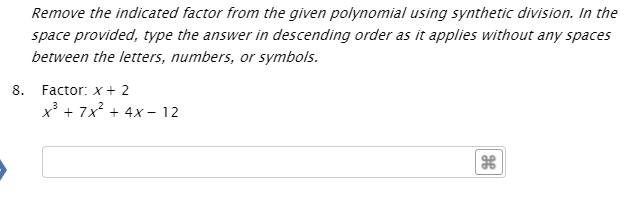 Remove the indicated factor from the given polynomial using synthetic division. In the
space provided, type the answer in descending order as it applies without any spaces
between the letters, numbers, or symbols.
8. Factor: x+ 2
x³ + 7x? + 4x - 12
