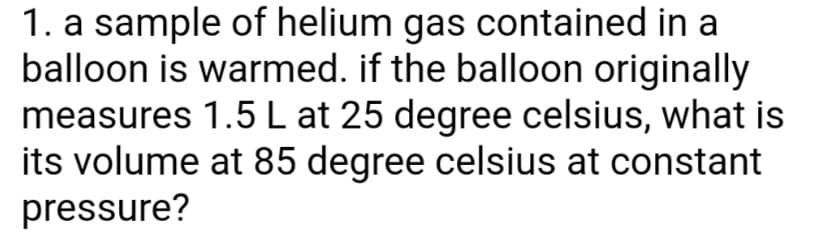1. a sample of helium gas contained in a
balloon is warmed. if the balloon originally
measures 1.5 L at 25 degree celsius, what is
its volume at 85 degree celsius at constant
pressure?