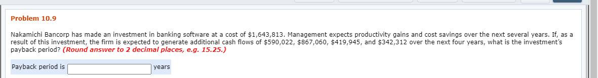 Problem 10.9
Nakamichi Bancorp has made an investment in banking software at a cost of $1,643,813. Management expects productivity gains and cost savings over the next several years. If, as a
result of this investment, the firm is expected to generate additional cash flows of $590,022, $867,060, $419,945, and $342,312 over the next four years, what is the investment's
payback period? (Round answer to 2 decimal places, e.g. 15.25.)
Payback period is
years
