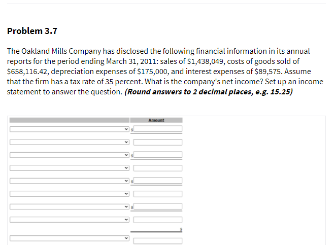 Problem 3.7
The Oakland Mills Company has disclosed the following financial information in its annual
reports for the period ending March 31, 2011: sales of $1,438,049, costs of goods sold of
$658,116.42, depreciation expenses of $175,000, and interest expenses of $89,575. Assume
that the firm has a tax rate of 35 percent. What is the company's net income? Set up an income
statement to answer the question. (Round answers to 2 decimal places, e.g. 15.25)
Amount
