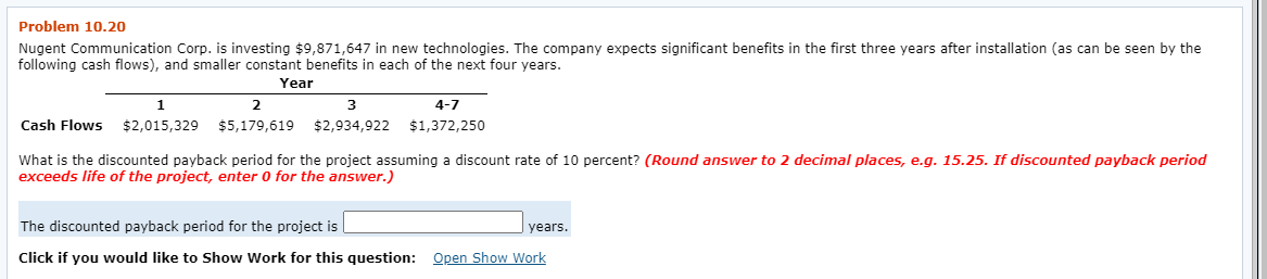 Problem 10.20
Nugent Communication Corp. is investing $9871,647 in new technologies. The company expects significant benefits in the first three years after installation (as can be seen by the
following cash flows), and smaller constant benefits in each of the next four years.
Year
1
3
4-7
Cash Flows
$2,015,329 $5,179,619
$2,934,922 $1,372,250
What is the discounted payback period for the project assuming a discount rate of 10 percent? (Round answer to 2 decimal places, e.g. 15.25. If discounted payback period
exceeds life of the project, enter 0 for the answer.)
The discounted payback period for the project is
years.
Click if you would like to Show Work for this question: Open Show Work
