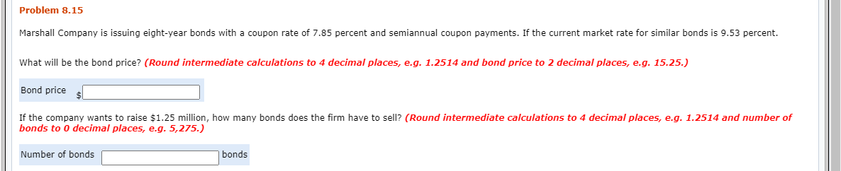 Problem 8.15
Marshall Company is issuing eight-year bonds with a coupon rate of 7.85 percent and semiannual coupon payments. If the current market rate for similar bonds is 9.53 percent.
What will be the bond price? (Round intermediate calculations to 4 decimal places, e.g. 1.2514 and bond price to 2 decimal places, e.g. 15.25.)
Bond price
If the company wants to raise $1.25 million, how many bonds does the firm have to sell? (Round intermediate calculations to 4 decimal places, e.g. 1.2514 and number of
bonds to 0 decimal places, e.g. 5,275.)
Number of bonds
bonds
