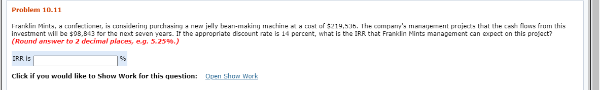 Problem 10.11
Franklin Mints, a confectioner, is considering purchasing a new jelly bean-making machine at a cost of $219,536. The company's management projects that the cash flows from this
investment will be $98,843 for the next seven years. If the appropriate discount rate is 14 percent, what is the IRR that Franklin Mints management can expect on this project?
(Round answer to 2 decimal places, e.g. 5.25%.)
IRR is
Click if you would like to Show Work for this question: Open Show Work
