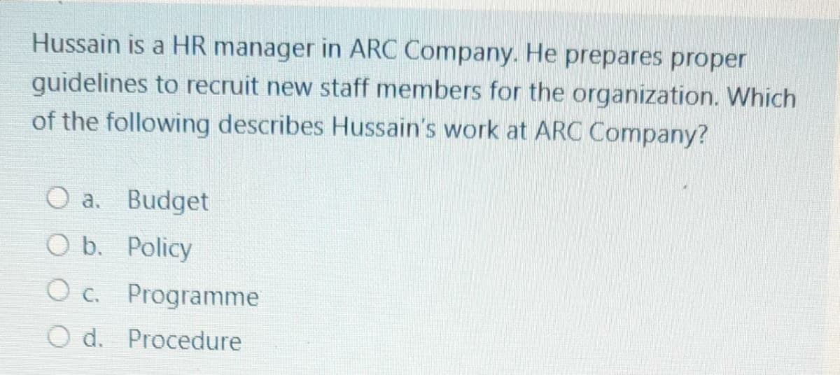 Hussain is a HR manager in ARC Company. He prepares proper
guidelines to recruit new staff members for the organization. Which
of the following describes Hussain's work at ARC Company?
O a. Budget
O b. Policy
O c. Programme
O d. Procedure
