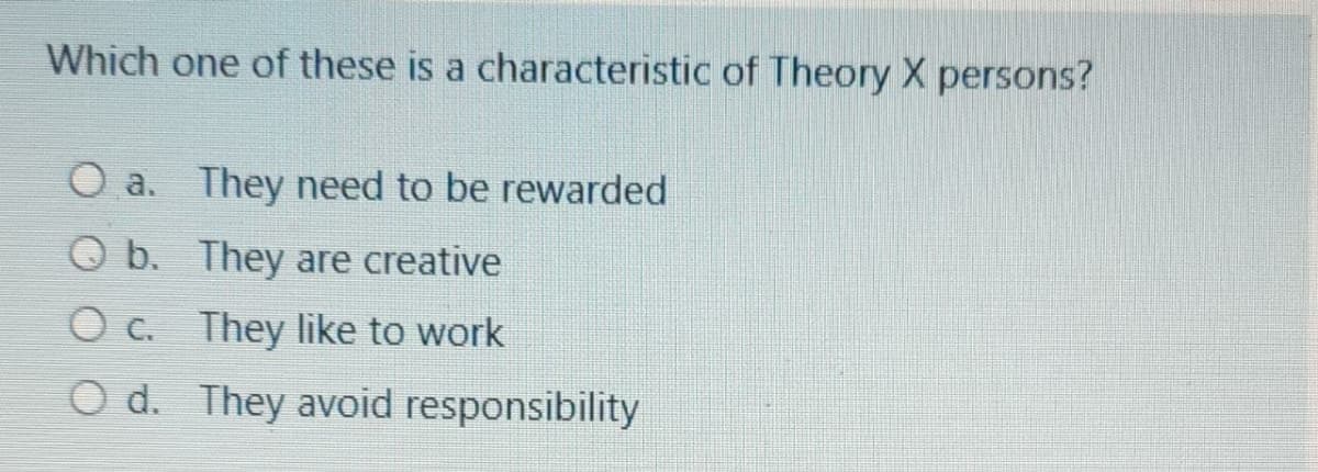 Which one of these is a characteristic of Theory X persons?
O a. They need to be rewarded
O b. They are creative
O c. They like to work
O d. They avoid responsibility
