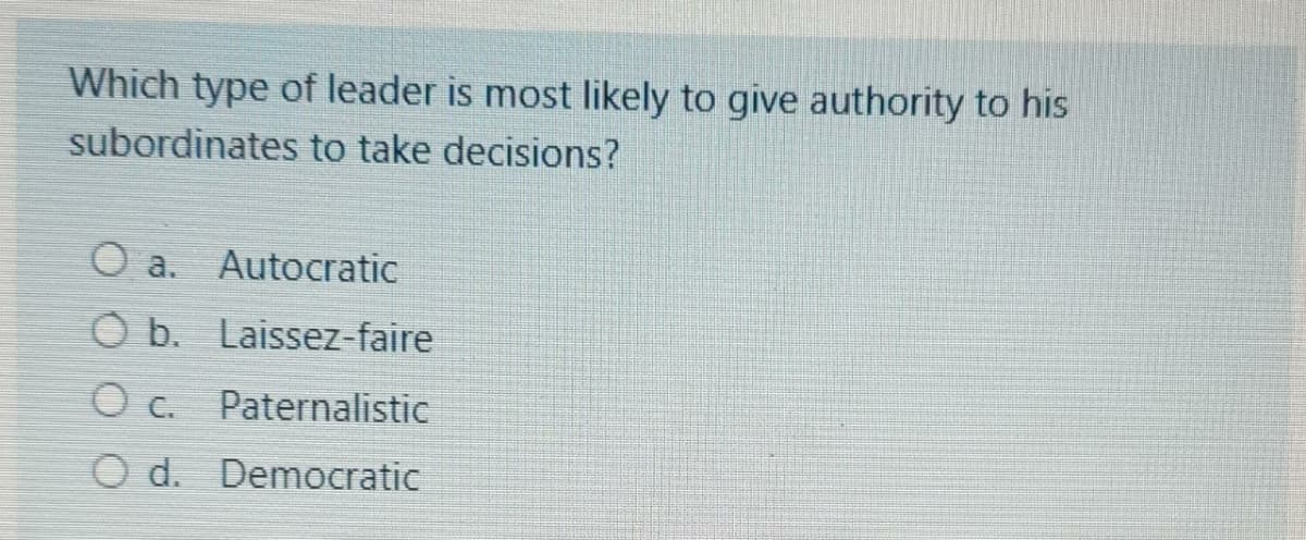 Which type of leader is most likely to give authority to his
subordinates to take decisions?
O a.
Autocratic
O b. Laissez-faire
O c. Paternalistic
O d. Democratic
