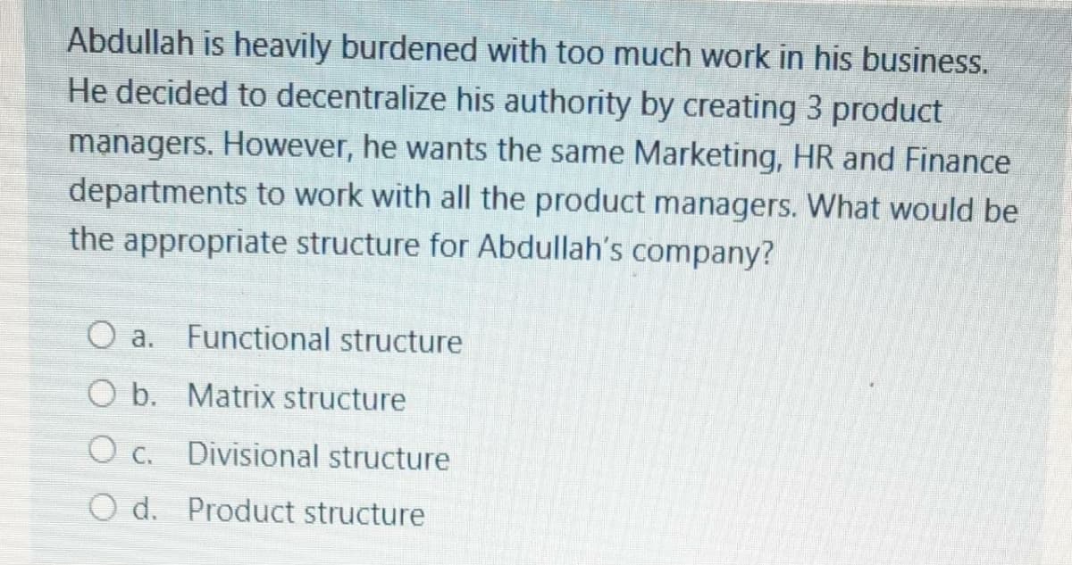Abdullah is heavily burdened with too much work in his business.
He decided to decentralize his authority by creating 3 product
managers. However, he wants the same Marketing, HR and Finance
departments to work with all the product managers. What would be
the appropriate structure for Abdullah's company?
O a.
Functional structure
O b. Matrix structure
O c. Divisional structure
O d. Product structure
