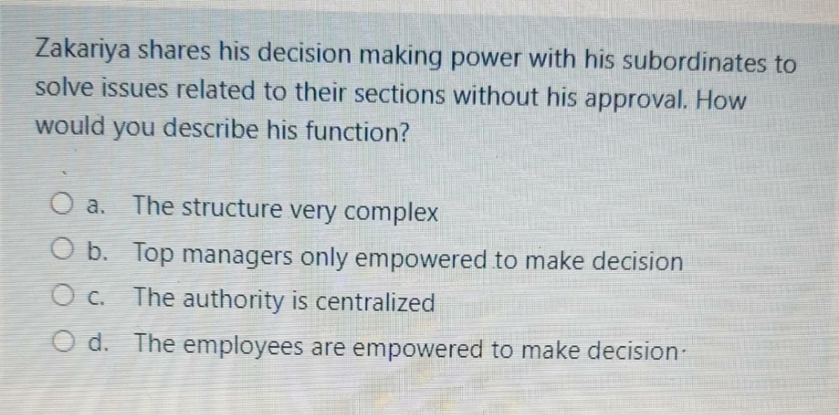 Zakariya shares his decision making power with his subordinates to
solve issues related to their sections without his approval. How
would you describe his function?
O a. The structure very complex
O b. Top managers only empowered to make decision
O c. The authority is centralized
O d. The employees are empowered to make decision-

