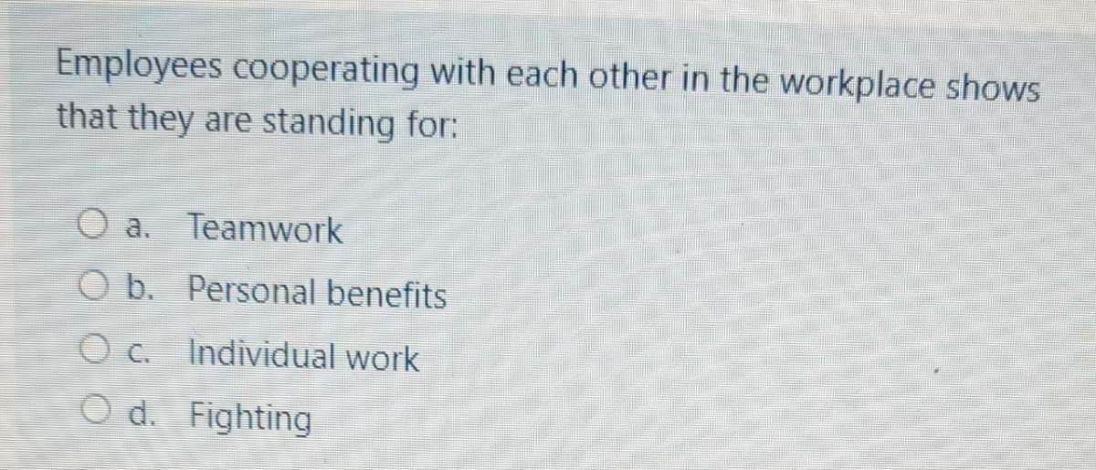 Employees cooperating with each other in the workplace showS
that they are standing for:
O a. Teamwork
O b. Personal benefits
O c. Individual work
O d. Fighting

