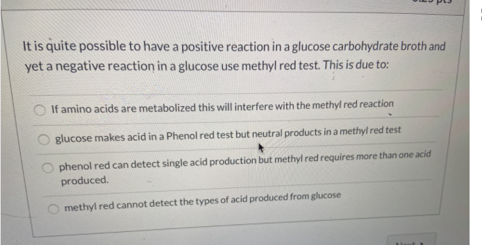 It is quite possible to have a positive reaction in a glucose carbohydrate broth and
yet a negative reaction in a glucose use methyl red test. This is due to:
O If amino acids are metabolized this will interfere with the methyl red reaction
glucose makes acid in a Phenol red test but neutral products in a methyl red test
phenol red can detect single acid production but methyl red requires more than one acid
produced.
methyl red cannot detect the types of acid produced from glucose
