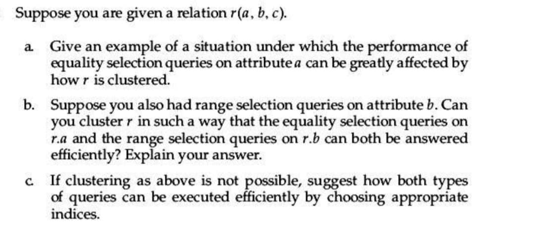 Suppose you are given a relation r(a, b, c).
a. Give an example of a situation under which the performance of
equality selection queries on attribute a can be greatly affected by
how r is clustered.
b. Suppose you also had range selection queries on attribute b. Can
you cluster r in such a way that the equality selection queries on
r.a and the range selection queries on r.b can both be answered
efficiently? Explain your answer.
c. If clustering as above is not possible, suggest how both types
of queries can be executed efficiently by choosing appropriate
indices.