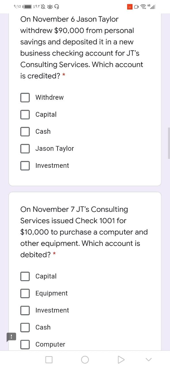 9:10
On November 6 Jason Taylor
withdrew $90,000 from personal
savings and deposited it in a new
business checking account for JT's
Consulting Services. Which account
is credited? *
Withdrew
Сapital
Cash
Jason Taylor
Investment
On November 7 JT's Consulting
Services issued Check 1001 for
$10,000 to purchase a computer and
other equipment. Which account is
debited?
Сaptal
Equipment
Investment
Cash
Computer
