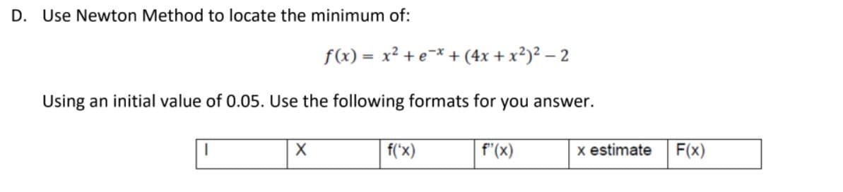 D. Use Newton Method to locate the minimum of:
f(x) = x² + e¯* + (4x + x²)² – 2
%3D
Using an initial value of 0.05. Use the following formats for you answer.
f('x)
f"(x)
x estimate
F(x)
