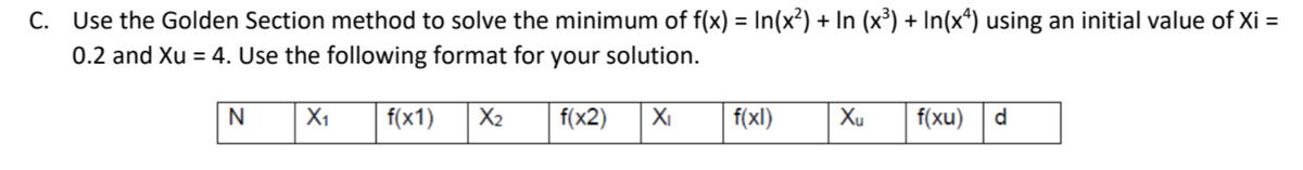 C. Use the Golden Section method to solve the minimum of f(x) = In(x²) + In (x³) + In(x*) using an initial value of Xi =
0.2 and Xu = 4. Use the following format for your solution.
N
X1
f(x1)
X2
f(x2)
XI
f(xl)
Xu
f(xu) | d

