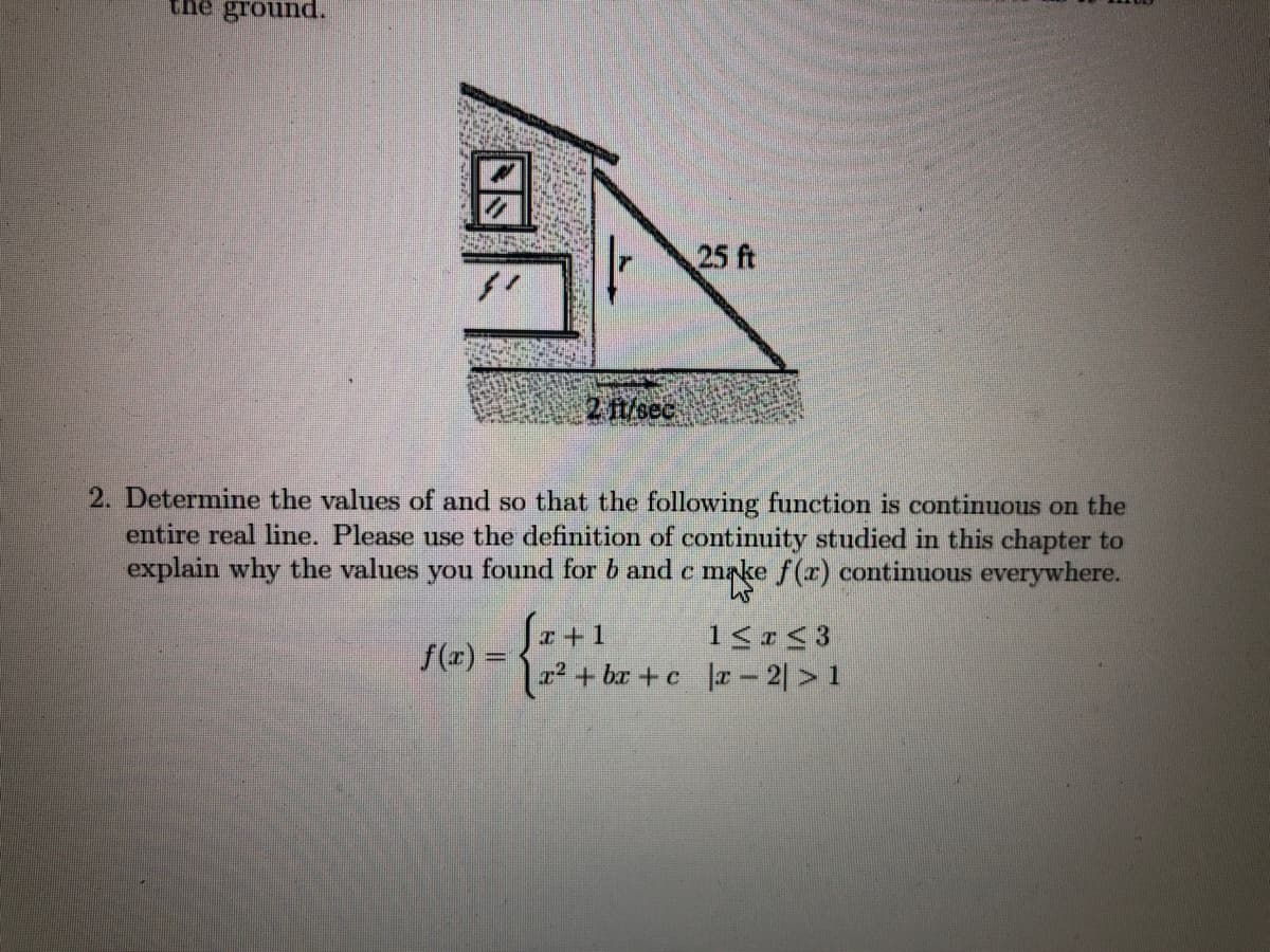 the ground.
25 ft
2 ft/sec
2. Determine the values of and so that the following function is continuous on the
entire real line. Please use the definition of continuity studied in this chapter to
explain why the values you found for b and c make f(r) continuous everywhere.
I+1
f(z) =
12²+ bx +c a – 2| > 1
